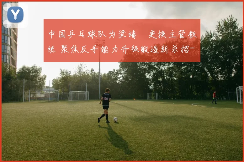 中国乒乓球队为梁靖崑更换主管教练 聚焦反手能力升级锻造新杀招