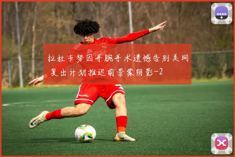 拉杜卡努因手腕手术遗憾告别美网 复出计划推迟前景蒙阴影