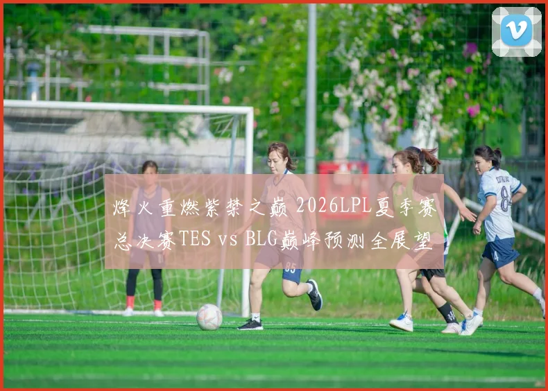 烽火重燃紫禁之巅 2026LPL夏季赛总决赛TES vs BLG巅峰预测全展望