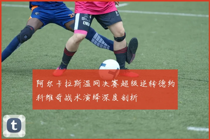阿尔卡拉斯温网决赛超级逆转德约科维奇战术演绎深度剖析