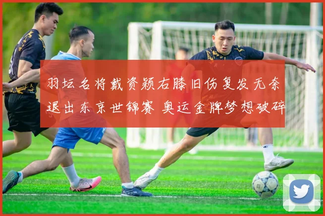 羽坛名将戴资颖右膝旧伤复发无奈退出东京世锦赛 奥运金牌梦想破碎成泡影
