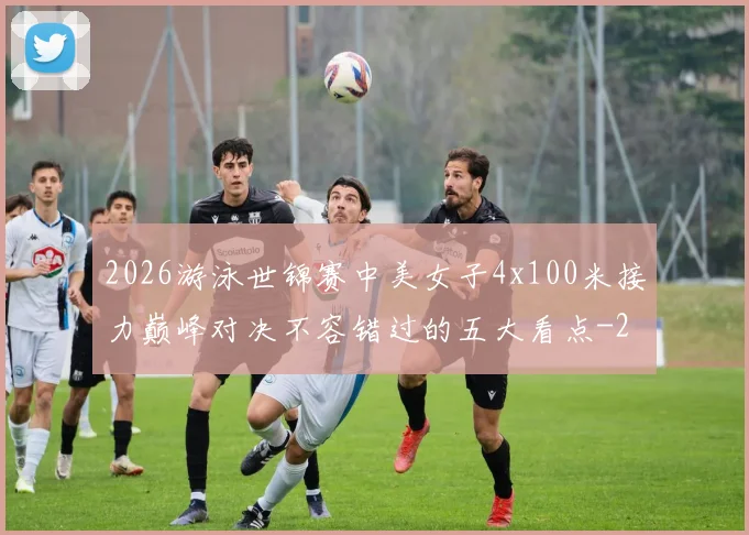 2026游泳世锦赛中美女子4x100米接力巅峰对决不容错过的五大看点