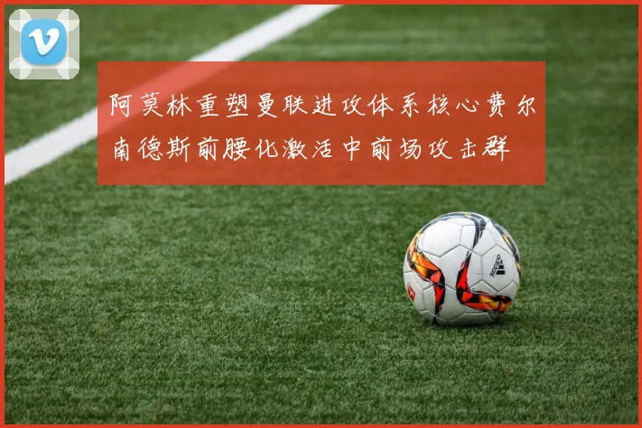 阿莫林重塑曼联进攻体系核心费尔南德斯前腰化激活中前场攻击群