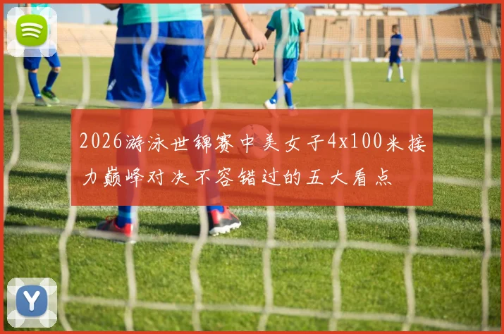2026游泳世锦赛中美女子4x100米接力巅峰对决不容错过的五大看点