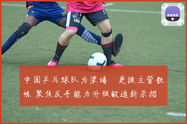中国乒乓球队为梁靖崑更换主管教练 聚焦反手能力升级锻造新杀招