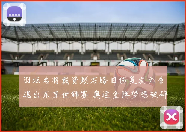 羽坛名将戴资颖右膝旧伤复发无奈退出东京世锦赛 奥运金牌梦想破碎成泡影