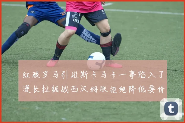 红狼罗马引进斯卡马卡一事陷入了漫长拉锯战西汉姆联拒绝降低要价谈判难有突破