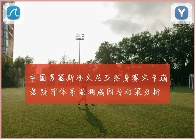 中国男篮斯洛文尼亚热身赛末节崩盘 防守体系漏洞成因与对策分析