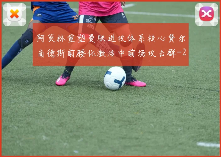 阿莫林重塑曼联进攻体系核心费尔南德斯前腰化激活中前场攻击群