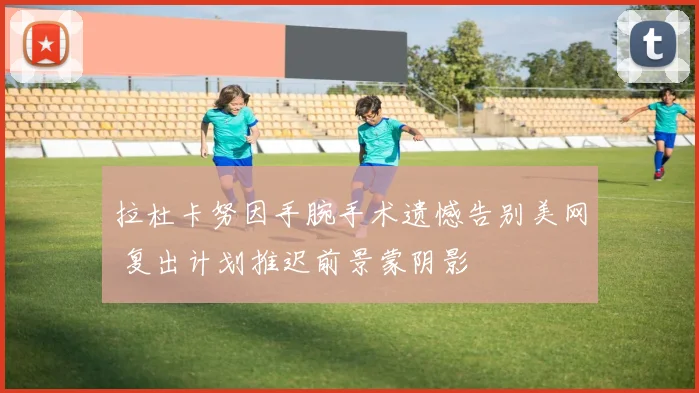 拉杜卡努因手腕手术遗憾告别美网 复出计划推迟前景蒙阴影